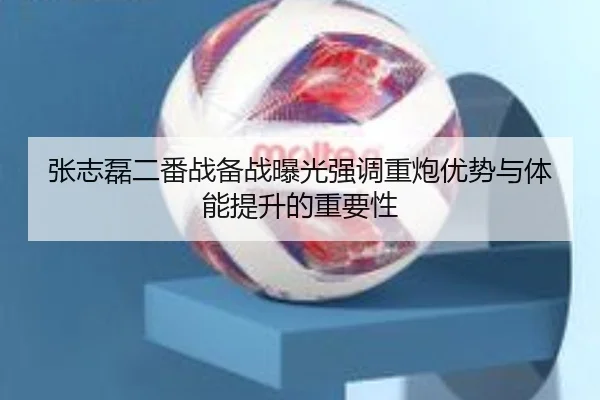 张志磊二番战备战曝光强调重炮优势与体能提升的重要性