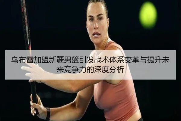 乌布雷加盟新疆男篮引发战术体系变革与提升未来竞争力的深度分析