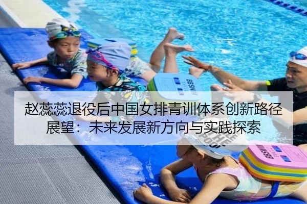 赵蕊蕊退役后中国女排青训体系创新路径展望：未来发展新方向与实践探索