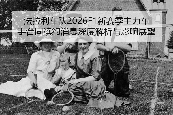 法拉利车队2026F1新赛季主力车手合同续约消息深度解析与影响展望